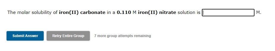 The molar solubility of iron(II) carbonate in a 0.110 M iron(II) nitrate solution is
M.
Submit Answer
Retry Entire Group
7 more group attempts remaining
