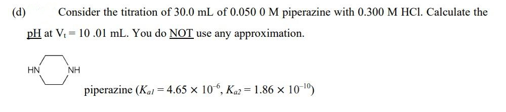 (d)
Consider the titration of 30.0 mL of 0.050 0 M piperazine with 0.300 M HCI. Calculate the
pH at V = 10.01 mL. You do NOT use any approximation.
HN
NH
piperazine (Kat = 4.65 x 10, Ka2 = 1.86 x 10 10)
