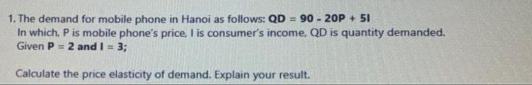 1. The demand for mobile phone in Hanoi as follows: QD = 90 - 20P + 51
In which, P is mobile phone's price, I is consumer's income, QD is quantity demanded.
Given P = 2 and I = 3;
Calculate the price elasticity of demand. Explain your result.