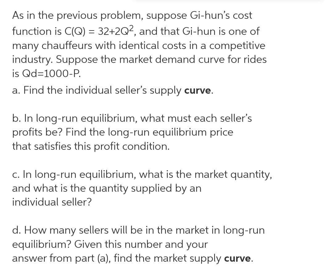 As in the previous problem, suppose Gi-hun's cost
function is C(Q) = 32+2Q², and that Gi-hun is one of
many chauffeurs with identical costs in a competitive
industry. Suppose the market demand curve for rides
is Qd=1000-P.
a. Find the individual seller's supply curve.
b. In long-run equilibrium, what must each seller's
profits be? Find the long-run equilibrium price
that satisfies this profit condition.
c. In long-run equilibrium, what is the market quantity,
and what is the quantity supplied by an
individual seller?
d. How many sellers will be in the market in long-run
equilibrium? Given this number and your
answer from part (a), find the market supply curve.
