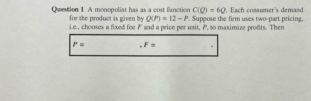 Question 1 A monopolist has as a cost function C(Q) = 6Q. Each consumer's demand
for the product is given by Q(P) = 12 - P. Suppose the firm uses two-part pricing,
i.e., chooses a fixed fee F and a price per unit, P, to maximize profits. Then
P =
,F =
