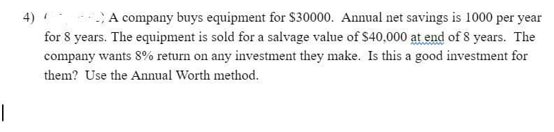 A company buys equipment for $30000. Annual net savings is 1000 per year
for 8 years. The equipment is sold for a salvage value of $40,000 at end of 8 years. The
company wants 8% return on any investment they make. Is this a good investment for
4)
them? Use the Annual Worth method.
