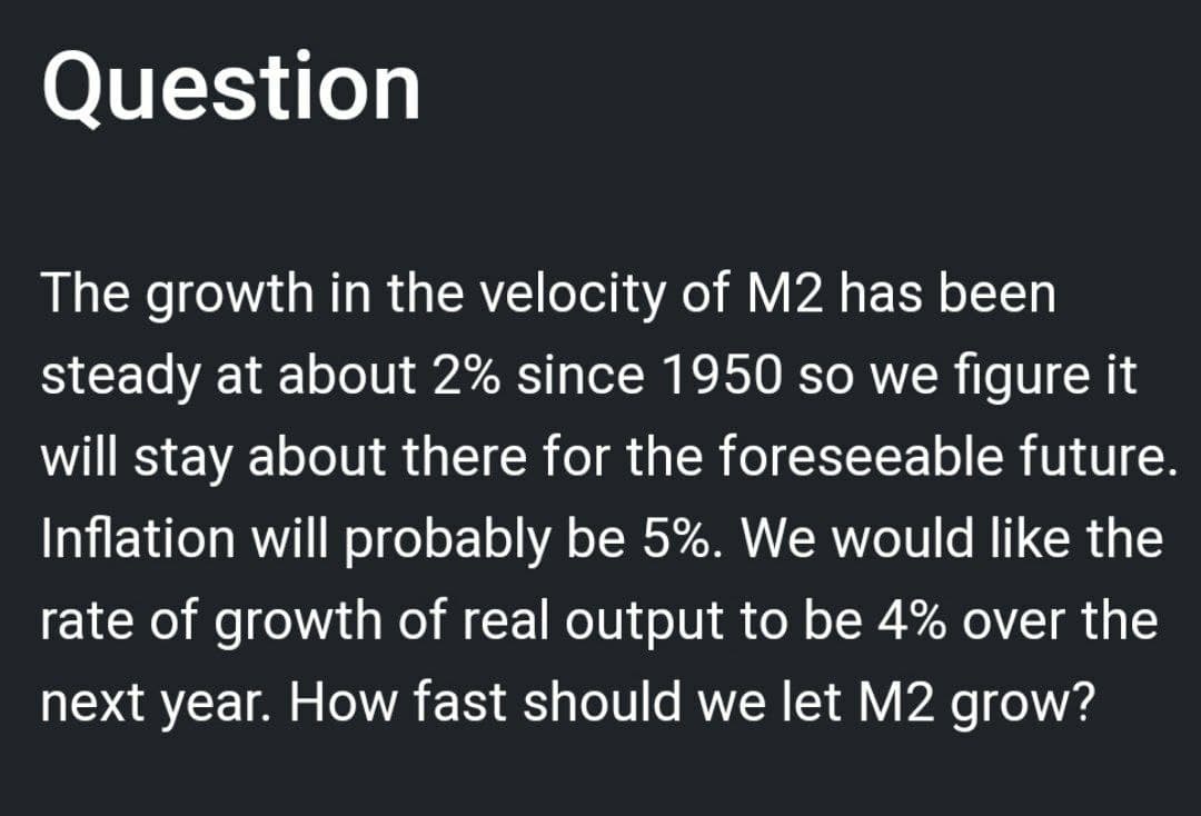 Question
The growth in the velocity of M2 has been
steady at about 2% since 1950 so we figure it
will stay about there for the foreseeable future.
Inflation will probably be 5%. We would like the
rate of growth of real output to be 4% over the
next year. How fast should we let M2 grow?