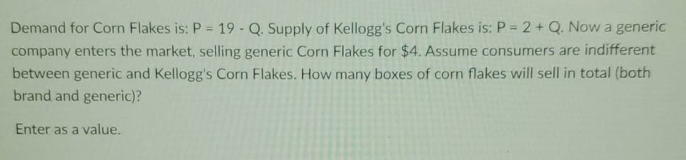 Demand for Corn Flakes is: P = 19 - Q. Supply of Kellogg's Corn Flakes is: P = 2 + Q. Now a generic
company enters the market, selling generic Corn Flakes for $4. Assume consumers are indifferent
between generic and Kellogg's Corn Flakes. How many boxes of corn flakes will sell in total (both
brand and generic)?
Enter as a value.