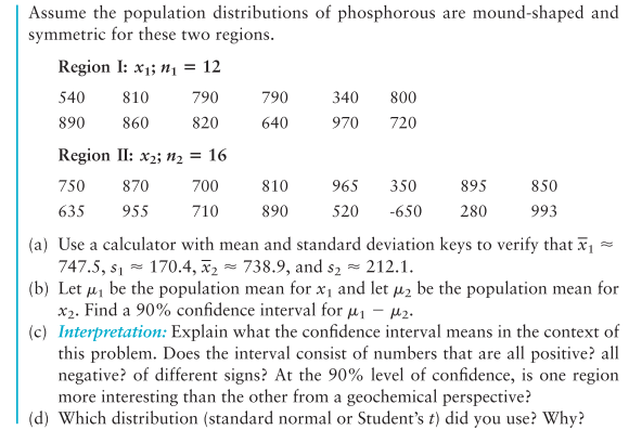 Assume the population distributions of phosphorous are mound-shaped and
symmetric for these two regions.
Region I: x1; n1 = 12
540
810
790
790
340
800
890
860
820
640
970
720
Region II: x2; n2 = 16
750
870
700
810
965
350
895
850
635
955
710
890
520
-650
280
993
(a) Use a calculator with mean and standard deviation keys to verify that x1
747.5, s1 - 170.4, x2 - 738.9, and s2 - 212.1.
(b) Let u, be the population mean for x1 and let u2 be the population mean for
x2. Find a 90% confidence interval for u1 – 42.
(c) Interpretation: Explain what the confidence interval means in the context of
this problem. Does the interval consist of numbers that are all positive? all
negative? of different signs? At the 90% level of confidence, is one region
more interesting than the other from a geochemical perspective?
(d) Which distribution (standard normal or Student's t) did you use? Why?
