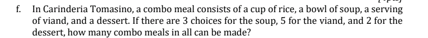 f. In Carinderia Tomasino, a combo meal consists of a cup of rice, a bowl of soup, a serving
of viand, and a dessert. If there are 3 choices for the soup, 5 for the viand, and 2 for the
dessert, how many combo meals in all can be made?
