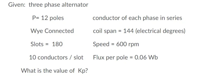 Given: three phase alternator
P= 12 poles
conductor of each phase in series
Wye Connected
coil span = 144 (electrical degrees)
Slots = 180
Speed = 600 rpm
10 conductors / slot
Flux per pole = 0.06 Wb
What is the value of Kp?
