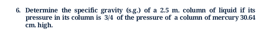 6. Determine the specific gravity (s.g.) of a 2.5 m. column of liquid if its
pressure in its column is 3/4 of the pressure of a column of mercury 30.64
cm. high.
