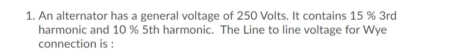 1. An alternator has a general voltage of 250 Volts. It contains 15 % 3rd
harmonic and 10 % 5th harmonic. The Line to line voltage for Wye
connection is :
