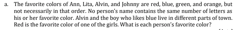 The favorite colors of Ann, Lita, Alvin, and Johnny are red, blue, green, and orange, but
not necessarily in that order. No person's name contains the same number of letters as
his or her favorite color. Alvin and the boy who likes blue live in different parts of town.
Red is the favorite color of one of the girls. What is each person's favorite color?
