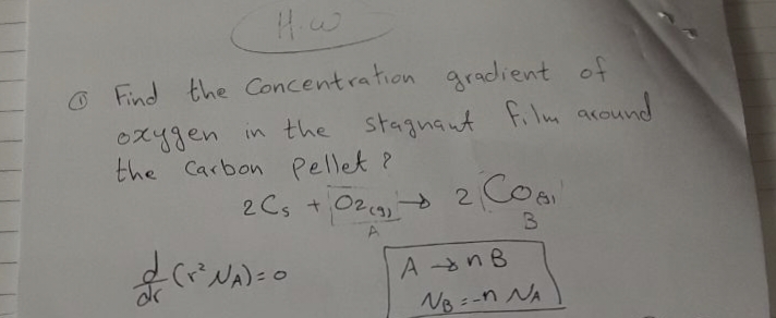 Find the Concentration gradient of
oxygen in the stagnant film around
the Carbon Pellet?
2 C₁ + O2(g) → 2 CO
02
B
A
&
- (r² NA) = 0
AnB
NB÷-1 NA