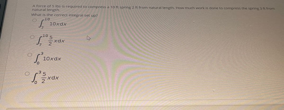 A force of 5 lbs is required to conmpress a 10 ft spring 2 ft from natural length. How much work is done to compress the spring 3 ft from
natural length.
What is the correct integral set up?
10
10xdx
7.
10 5
xx
7.
10xdx
of
3.
