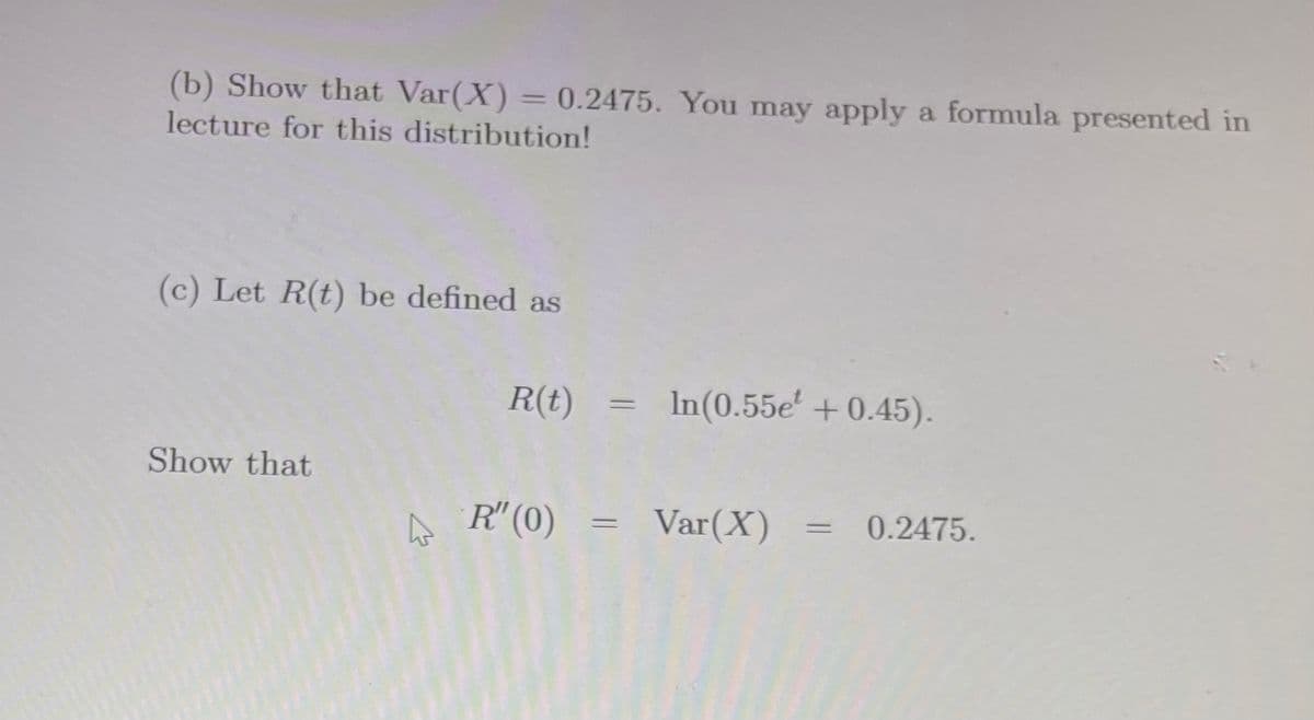 (b) Show that Var(X) = 0.2475. You may apply a formula presented in
lecture for this distribution!
(c) Let R(t) be defined as
R(t)
In(0.55e' +0.45).
Show that
A R"(0)
Var(X) =
0.2475.
%3D
