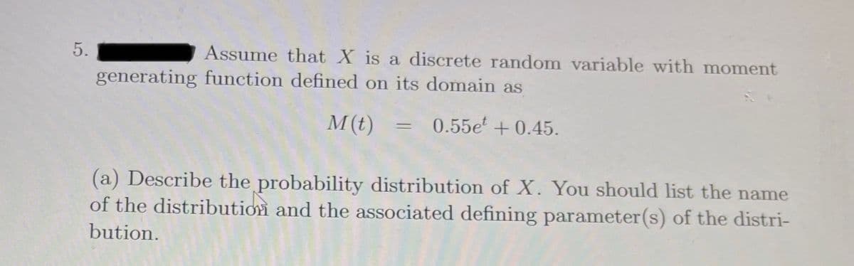 Assume that X is a discrete random variable with moment
generating function defined on its domain as
M(t) = 0.55e' + 0.45.
(a) Describe the probability distribution of X. You should list the name
of the distribution and the associated defining parameter(s) of the distri-
bution.
5.
