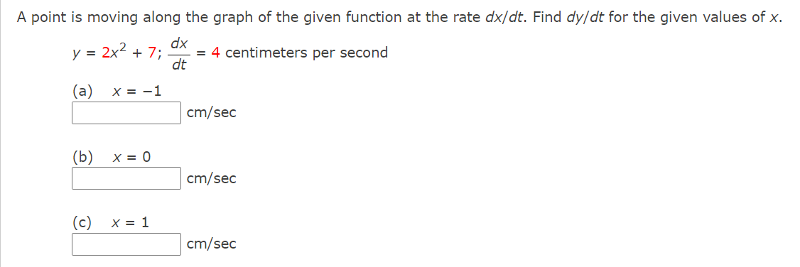 A point is moving along the graph of the given function at the rate dx/dt. Find dy/dt for the given values of x.
= 2x2
dx
+ 7;
= 4 centimeters per second
dt
(a)
X = -1
cm/sec
(b)
X = 0
cm/sec
(c)
X = 1
cm/sec
