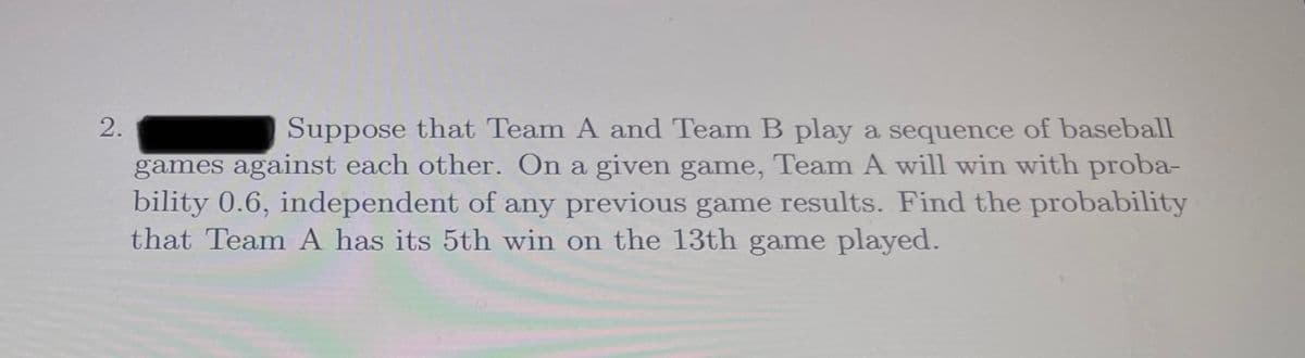 Suppose that Team A and Team B play a sequence of baseball
games against each other. On a given game, Team A will win with proba-
bility 0.6, independent of any previous game results. Find the probability
that Team A has its 5th win on the 13th game played.
2.

