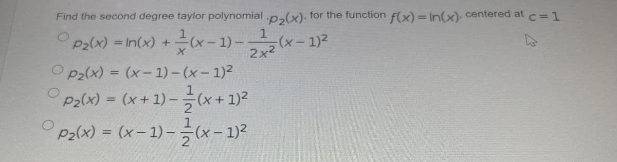 Find the second degree taylor polynomial .p,(x): for the function f(x)= In(x). centered at c= 1
1
1
Palx) =In(x) + 는(x-1)
근 (x- 1) -
%3D
2x2
O p2(x) = (x- 1) – (x – 1)2
%3D
ㅇ
P2(x) = (x+ 1) –(x+1)2
%3D
pa(x) %3D (x-1)- ㅎ(x- 1)2
