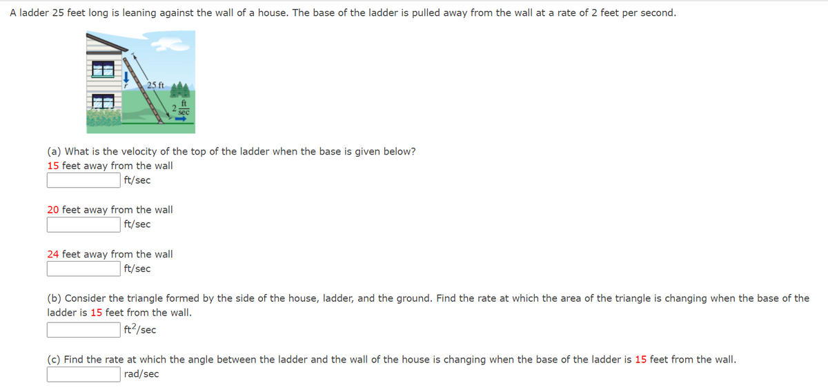 A ladder 25 feet long is leaning against the wall of a house. The base of the ladder is pulled away from the wall at a rate of 2 feet per second.
25 ft
sec
(a) What is the velocity of the top of the ladder when the base is given below?
15 feet away from the wall
ft/sec
20 feet away from the wall
ft/sec
24 feet away from the wall
ft/sec
(b) Consider the triangle formed by the side of the house, ladder, and the ground. Find the rate at which the area of the triangle is changing when the base of the
ladder is 15 feet from the wall.
ft2/sec
(c) Find the rate at which the angle between the ladder and the wall of the house is changing when the base of the ladder is 15 feet from the wall.
rad/sec
