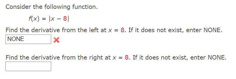 Consider the following function.
f(x) = |x – 8||
Find the derivative from the left at x = 8. If it does not exist, enter NONE.
NONE
Find the derivative from the right at x = 8. If it does not exist, enter NONE.
