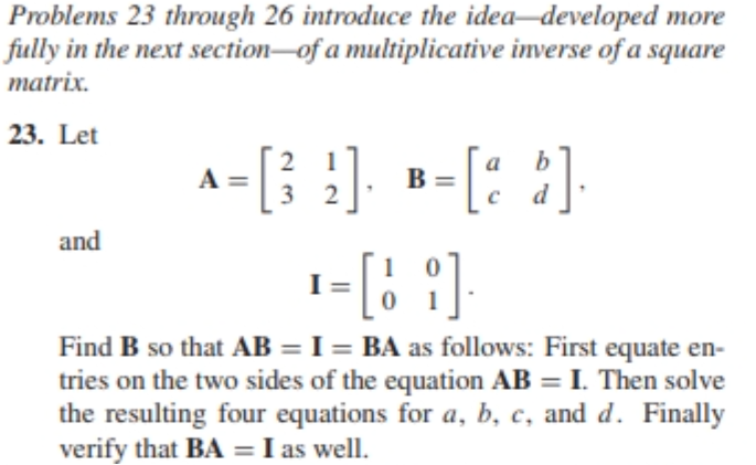 Problems 23 through 26 introduce the idea-developed more
fully in the next section of a multiplicative inverse of a square
matrix.
23. Let
2
А
B =
=
A-[39]- *-[23]
2]. = [a b].
¹ = [1 2].
and
Find B so that AB = I= BA as follows: First equate en-
tries on the two sides of the equation AB = I. Then solve
the resulting four equations for a, b, c, and d. Finally
verify that BA = I as well.