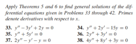 Apply Theorems 5 and 6 to find general solutions of the dif-
ferential equations given in Problems 33 through 42. Primes
denote derivatives with respect to x.
33. y" – 3y' + 2y = 0
35. y" + 5y' = 0
37. 2у" - у' - у %3D0
34. у" + 2y' - 15у %3D0
36. 2у" + 3у %3D 0
38. 4y" + 8y' + 3y = 0
%3D
