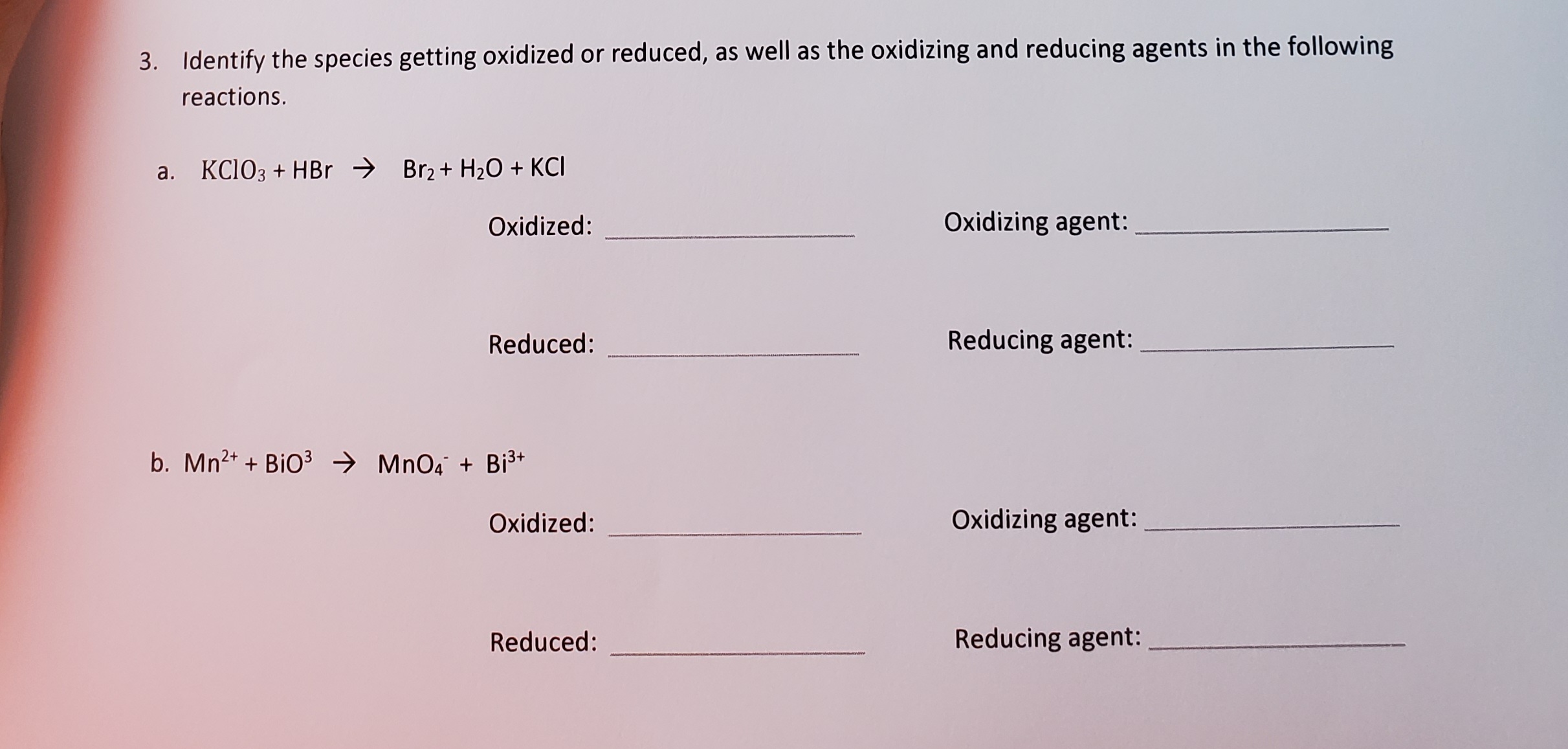 3. Identify the species getting oxidized or reduced, as well as the oxidizing and reducing agents in the following
reactions.
a. KC103 + HBr → Br2+ H2O + KCI
Oxidized:
Oxidizing agent:
Reduced:
Reducing agent:
b. Mn2+ + BiO3 → MnO4 + Bi3*
Oxidized:
Oxidizing agent:
Reduced:
Reducing agent:
