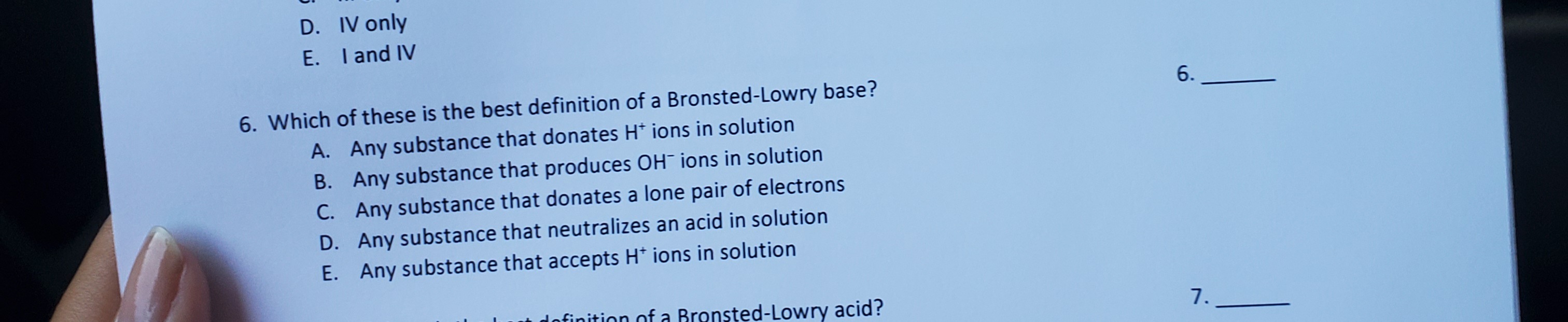 D. IV only
E. I and IV
6. Which of these is the best definition of a Bronsted-Lowry base?
A. Any substance that donates H* ions in solution
B. Any substance that produces OH¯ ions in solution
C. Any substance that donates a lone pair of electrons
D. Any substance that neutralizes an acid in solution
E. Any substance that accepts H* ions in solution
finition of a Bronsted-Lowry acid?
7.
6.
