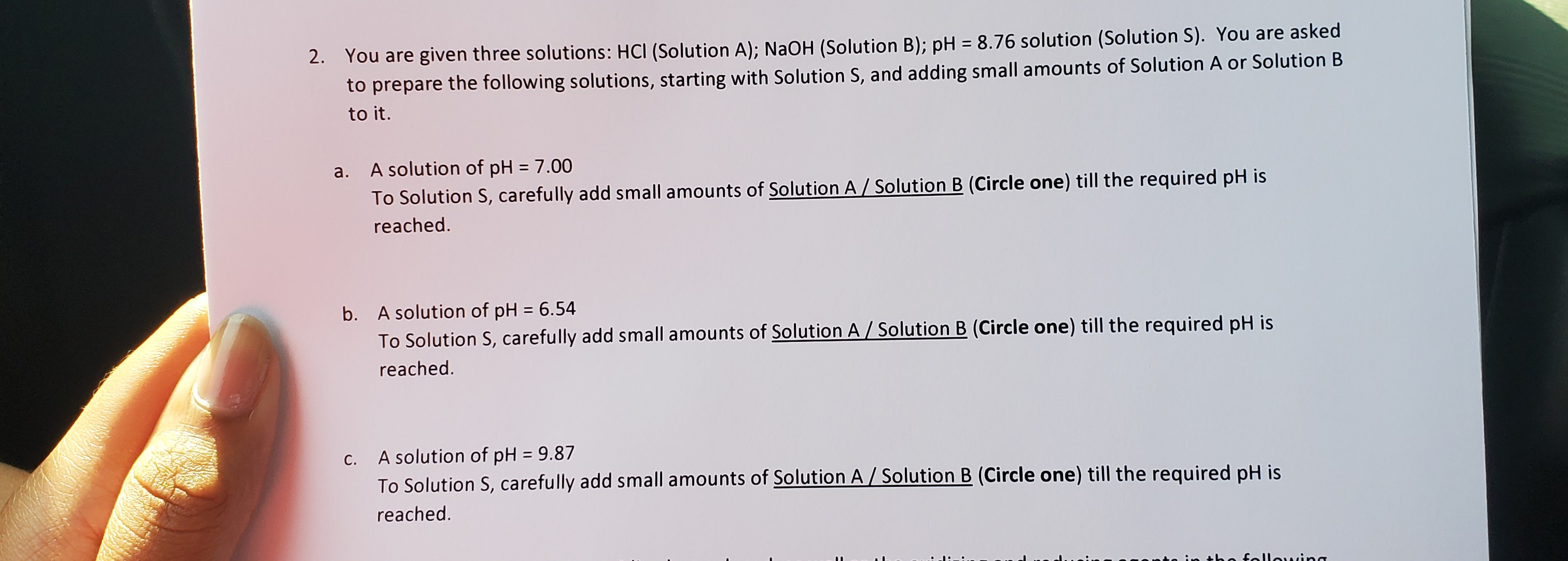 2. You are given three solutions: HCI (Solution A); NaOH (Solution B); pH = 8.76 solution (Solution S). You are asked
to prepare the following solutions, starting with Solution S, and adding small amounts of Solution A or Solution B
%3D
to it.
a. A solution of pH = 7.00
To Solution S, carefully add small amounts of Solution A/ Solution B (Circle one) till the required pH is
reached.
b. A solution of pH = 6.54
To Solution S, carefully add small amounts of Solution A / Solution B (Circle one) till the required pH is
%3D
reached.
A solution of pH = 9.87
To Solution S, carefully add small amounts of Solution A / Solution B (Circle one) till the required pH is
С.
%3D
reached.
