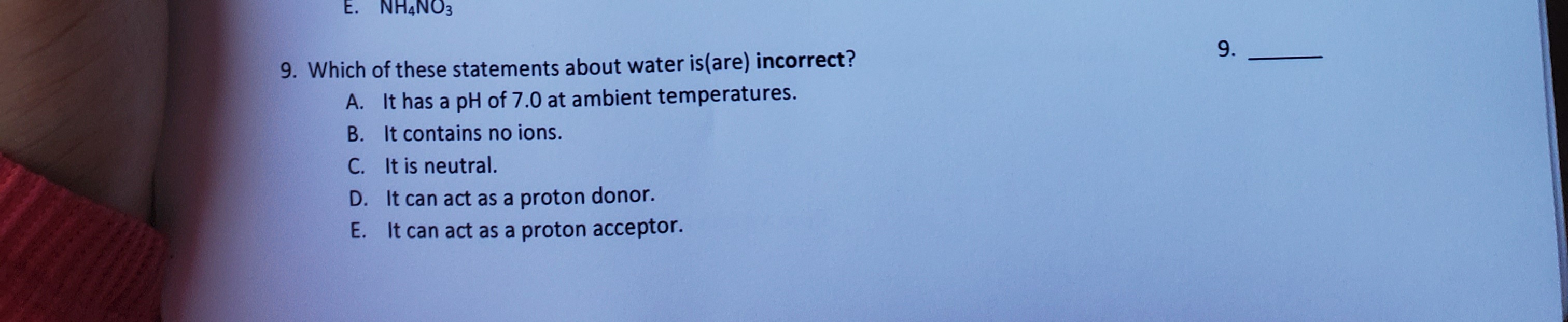 9. Which of these statements about water is(are) incorrect?
A. It has a pH of 7.0 at ambient temperatures.
B. It contains no ions.
C. It is neutral.
D. It can act as a proton donor.
