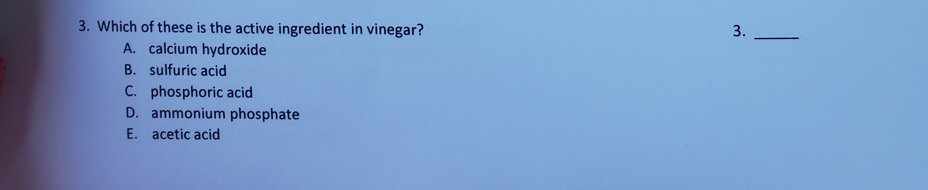 3. Which of these is the active ingredient in vinegar?
A. calcium hydroxide
B. sulfuric acid
C. phosphoric acid
D. ammonium phosphate
E. acetic acid
