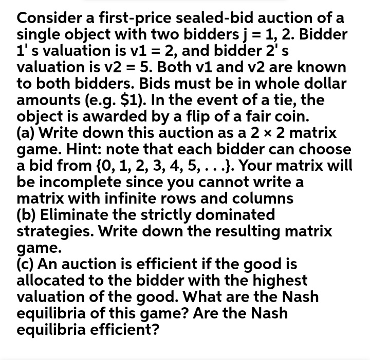 Consider a first-price sealed-bid auction of a
single object with two bidders j = 1, 2. Bidder
1's valuation is v1 = 2, and bidder 2' s
valuation is v2 = 5. Both v1 and v2 are known
to both bidders. Bids must be in whole dollar
amounts (e.g. $1). In the event of a tie, the
object is awarded by a flip of a fair coin.
(a) Write down this auction as a 2 x 2 matrix
game. Hint: note that each bidder can choose
a bid from {0, 1, 2, 3, 4, 5, ...}. Your matrix will
be incomplete since you cannot write a
matrix with infinite rows and columns
(b) Eliminate the strictly dominated
strategies. Write down the resulting matrix
game.
(c) An auction is efficient if the good is
allocated to the bidder with the highest
valuation of the good. What are the Nash
equilibria of this game? Are the Nash
equilibria efficient?
