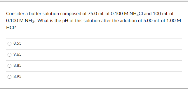 Consider a buffer solution composed of 75.0 ml of 0.100 M NHẠCI and 100 ml of
0.100 M NH3. What is the pH of this solution after the addition of 5.00 mL of 1.00 M
HCI?
8.55
9.65
8.85
8.95
