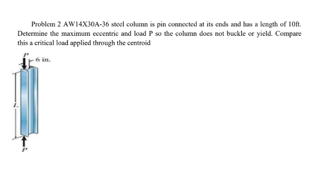 Problem 2 AW14X30A-36 steel column is pin connected at its ends and has a length of 10ft.
Determine the maximum eccentric and load P so the column does not buckle or yield. Compare
this a critical load applied through the centroid
6 in.
