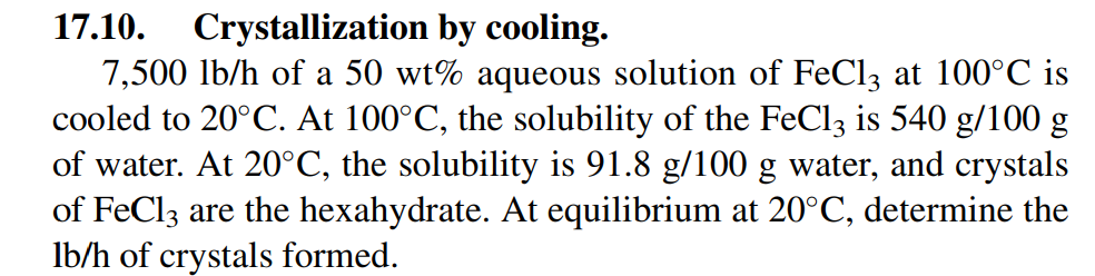 17.10.
Crystallization by cooling.
7,500 lb/h of a 50 wt% aqueous solution of FeCl3 at 100°C is
cooled to 20°C. At 100°C, the solubility of the FeCl3 is 540 g/100 g
of water. At 20°C, the solubility is 91.8 g/100 g water, and crystals
of FeCl3 are the hexahydrate. At equilibrium at 20°C, determine the
lb/h of crystals formed.
