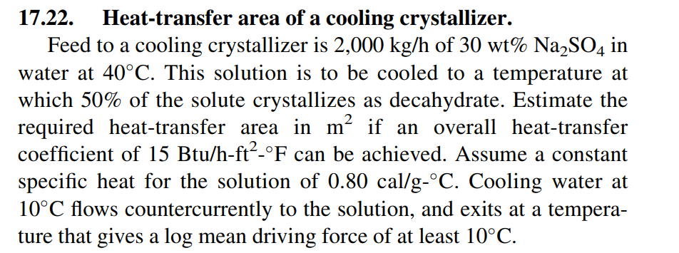 Heat-transfer area of a cooling crystallizer.
Feed to a cooling crystallizer is 2,000 kg/h of 30 wt% Na,SO4 in
water at 40°C. This solution is to be cooled to a temperature at
17.22.
which 50% of the solute crystallizes as decahydrate. Estimate the
required heat-transfer area in m² if an overall heat-transfer
coefficient of 15 Btu/h-ft2-°F can be achieved. Assume a constant
specific heat for the solution of 0.80 cal/g-°C. Cooling water at
10°C flows countercurrently to the solution, and exits at a tempera-
ture that gives a log mean driving force of at least 10°C.

