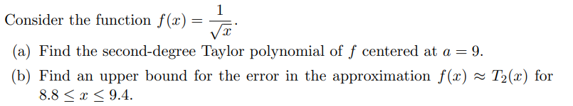 Consider the function f(x)
=
1
√x
(a) Find the second-degree Taylor polynomial of f centered at a = 9.
(b) Find an upper bound for the error in the approximation f(x) ≈ T₂(x) for
8.8 ≤ x ≤9.4.