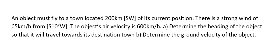 An object must fly to a town located 200km [SW] of its current position. There is a strong wind of
65km/h from [S10°W]. The object's air velocity is 600km/h. a) Determine the heading of the object
so that it will travel towards its destination town b) Determine the ground velocity of the object.
