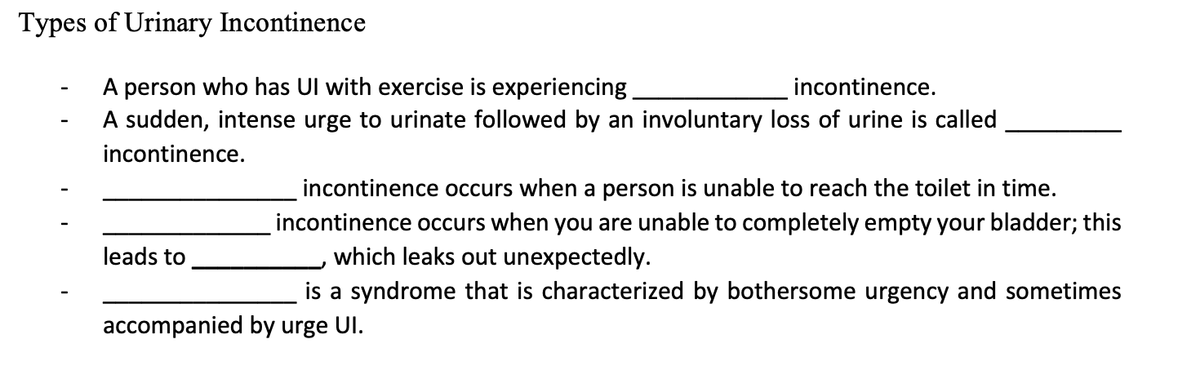 Types of Urinary Incontinence
A person who has Ul with exercise is experiencing.
incontinence.
A sudden, intense urge to urinate followed by an involuntary loss of urine is called
incontinence.
leads to
accompanied by urge UI.
incontinence occurs when a person is unable to reach the toilet in time.
incontinence occurs when you are unable to completely empty your bladder; this
which leaks out unexpectedly.
is a syndrome that is characterized by bothersome urgency and sometimes