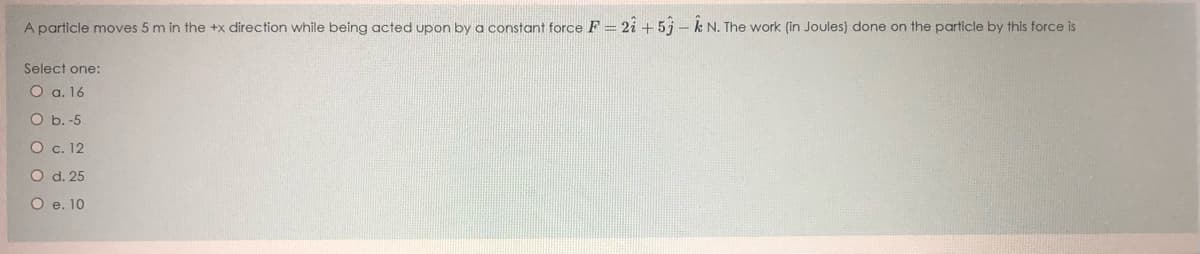 A particle moves 5 m in the +x direction while being acted upon by a constant force F = 2i + 5j– k N. The work (in Joules) done on the particle by this force is
Select one:
O a. 16
O b. -5
O c. 12
O d. 25
O e. 10
