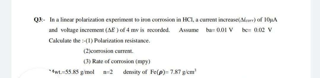Q3:- In a linear polarization experiment
iron corrosion in HCl, a current increase(Aicorr) of 10µA
and voltage increment (AE ) of 4 mv is recorded.
Assume
ba= 0.01 V
bc= 0.02 V
Calculate the :-(1) Polarization resistance.
(2)corrosion current.
(3) Rate of corrosion (mpy)
Mwt.=55.85 g/mol
n=2
density of Fe(p)= 7.87 g/cm2
