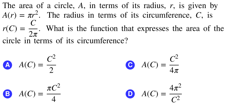 The area of a circle, A, in terms of its radius, r, is given by
A(r) = ar2. The radius in terms of its circumference, C, is
r(C) =
C
What is the function that expresses the area of the
circle in terms of its circumference?
C2
C2
A A(C) =
2
C A(C) :
4л
%3D
%|
4x2
В А(С) -
4
D A(C)
C2

