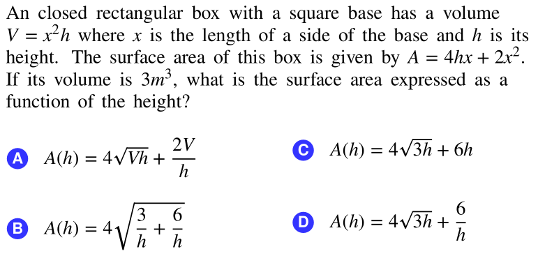 An closed rectangular box with a square base has a volume
V = x²h where x is the length of a side of the base and h is its
height. The surface area of this box is given by A = 4hx + 2x².
If its volume is 3m³, what is the surface area expressed as a
function of the height?
%3D
%3D
2V
A(h) = 4/3h + 6h
A A(h) = 4VVh +
h
3
6
6.
+
h
D A(h) = 4V3h +
h
B A(h)
= 4
h
