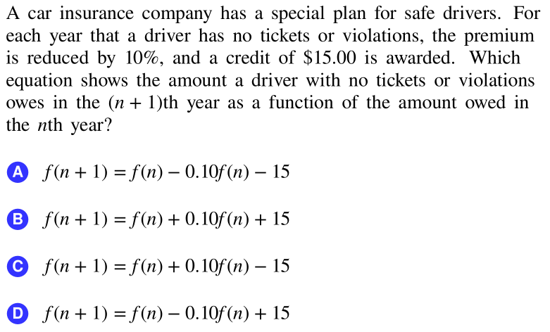 A car insurance company has a special plan for safe drivers. For
each year that a driver has no tickets or violations, the premium
is reduced by 10%, and a credit of $15.00 is awarded. Which
equation shows the amount a driver with no tickets or violations
owes in the (n + 1)th year as a function of the amount owed in
the nth year?
A f(n+ 1) = f(n) – 0.10f(n) – 15
-
B f(n + 1) = f(n) + 0.10f (n) + 15
© f(n + 1) = f(n) + 0.10f(n) – 15
O f(n + 1) = f (n) – 0.10f (n) + 15
