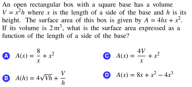 An open rectangular box with a square base has a volume
V = x²h where x is the length of a side of the base and h is its
height. The surface area of this box is given by A = 4hx + x².
If its volume is 2 m³, what is the surface area expressed as a
%3D
%3D
function of the length of a side of the base?
4V
A A(x) = ° +x²
С А)
+ x²
%D
V
0 A(x) = 8x +x² – 4x3
B A(h) = 4VVh +
h
-

