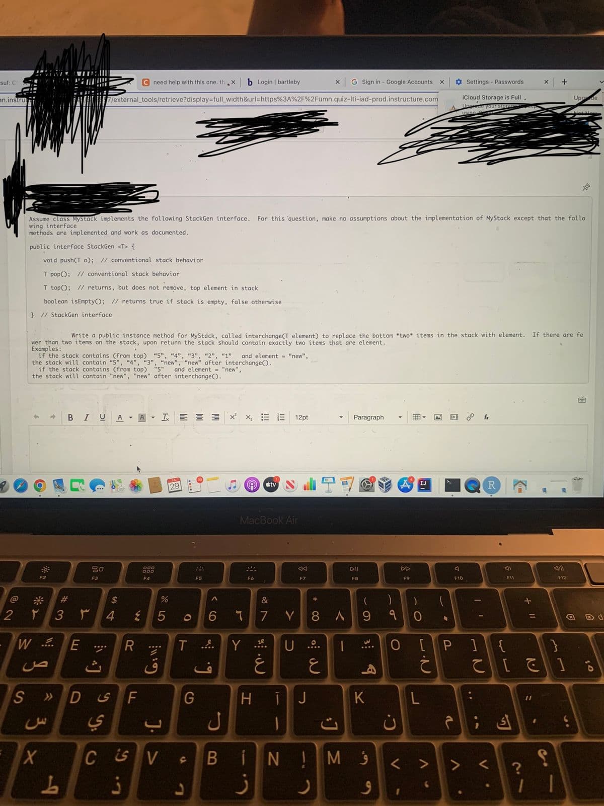 suf: C
nn.instru
@
2
S
if the stack contains (from top) "5", "4", "3", "2", "1" and element = "new",
the stack will contain "5", "4", "3", "new", "new" after interchange ().
if the stack contains (from top) "5" and element "new",
the stack will contain "new", "new" after interchange().
30%
Write public instanc method for MyStáck, called interchange (T element) to replac the bottom *two* items in the stack with element.
wer than two items on the stack, upon return the stack should contain exactly two items that are element.
Examples:
F2
#
۲ 3 ۳
WE E
ص
X
Assume class MyStack implements the following StackGen interface. For this question, make no assumptions about the implementation of MyStack except that the follo
wing interface
methods are implemented and work as documented.
public interface StackGen <T> {
void push(T 0); // conventional stack behavior
T pop(); // conventional stack behavior
T top(); // returns, but does not remove, top element in stack
boolean isEmpty(); // returns true if stack is empty, false otherwise
} // StackGen interface
س
C need help with this one. th.X b Login | bartleby
7/external_tools/retrieve?display=full_width&url=https%3A%2F%2Fumn.quiz-Iti-iad-prod.instructure.com
BIU A
b
80
F3
J
54
$
%
4 ٤ 5
R
000
000
F4
F ی D
ي
I = 3
G:11:
CSV
j
29
O
F5
ء
A
G
5
TY
g
6 ។
X
iii
Ⓡ tv
MacBook Air
F6
&
7
28
E 12pt
غ
V
◄◄
F7
U ....
HIJ
1
x G Sign in - Google Accounts
B IN!
j
8 A
ع
1
J Σ
Paragraph
DII
F8
(
9
3 7
K
M 9
9
)
9
0
ن
C.
DD
F9
V
IJ
X
L
V
-
Settings - Passwords
iCloud Storage is Full
Ungrade your storage
using
J
F10
[P]
T
I'
V
fx
R
F11
ك م
V
+ 11
?
] {}
て [1
X
11
+
1
Upade
F12
-DO
If there are fe
$0