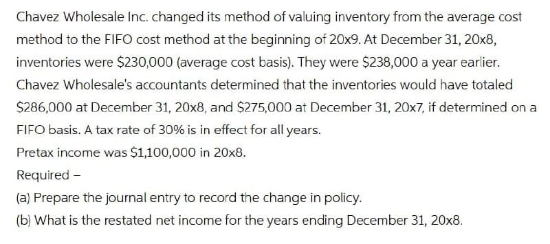 Chavez Wholesale Inc. changed its method of valuing inventory from the average cost
method to the FIFO cost method at the beginning of 20x9. At December 31, 20x8,
inventories were $230,000 (average cost basis). They were $238,000 a year earlier.
Chavez Wholesale's accountants determined that the inventories would have totaled
$286,000 at December 31, 20x8, and $275,000 at December 31, 20x7, if determined on a
FIFO basis. A tax rate of 30% is in effect for all years.
Pretax income was $1,100,000 in 20x8.
Required -
(a) Prepare the journal entry to record the change in policy.
(b) What is the restated net income for the years ending December 31, 20x8.
