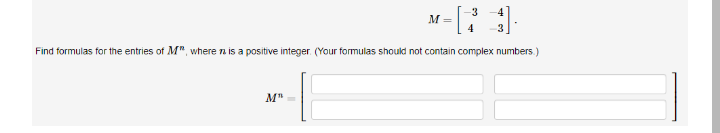 3
M =
Find formulas for the entries of M", where n is a positive integer. (Your formulas should not contain complex numbers.)
M"=
