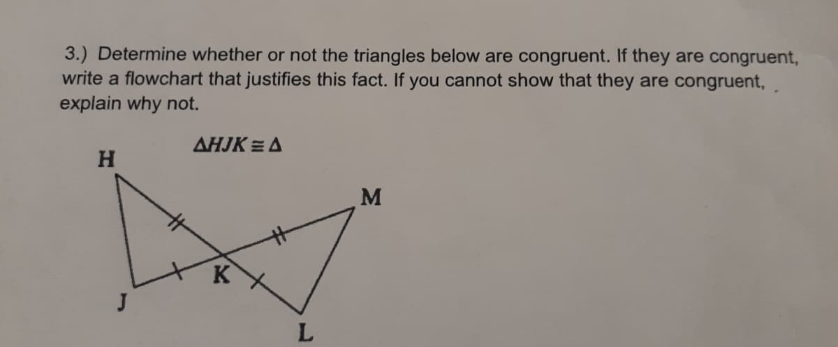 3.) Determine whether or not the triangles below are congruent. If they are congruent,
write a flowchart that justifies this fact. If you cannot show that they are congruent,,
explain why not.
AHJK =A
H
M
K
J
L.
