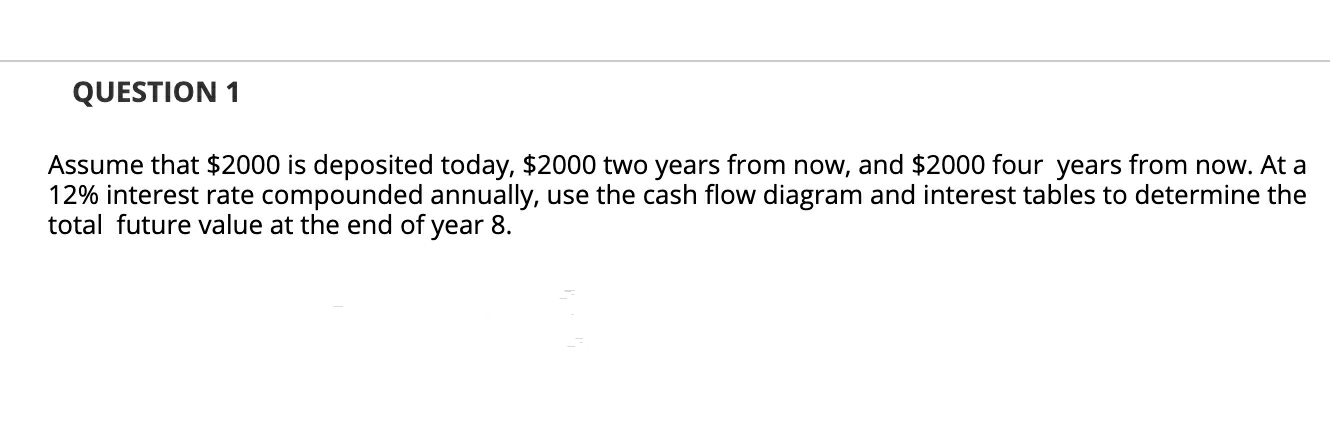 Assume that $2000 is deposited today, $2000 two years from now, and $2000 four years from now. At a
12% interest rate compounded annually, use the cash flow diagram and interest tables to determine the
total future value at the end of year 8.
