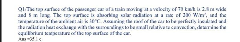 QI/The top surface of the passenger car of a train moving at a velocity of 70 km/h is 2.8 m wide
and 8 m long. The top surface is absorbing solar radiation at a rate of 200 W/m2, and the
temperature of the ambient air is 30°C. Assuming the roof of the car to be perfectly insulated and
the radiation heat exchange with the surroundings to be small relative to convection, determine the
equilibrium temperature of the top surface of the car.
Ans =35.1 c
